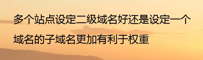 多个站点设定二级域名好还是设定一个域名的子域名更加有利于权重