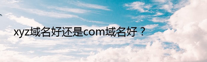 xyz域名好还是com域名好？