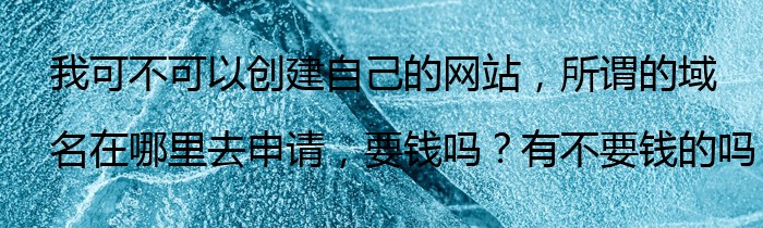 我可不可以创建自己的网站，所谓的域名在哪里去申请，要钱吗？有不要钱的吗？在哪里