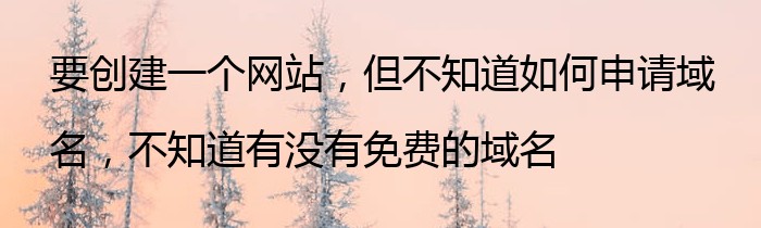 要创建一个网站，但不知道如何申请域名，不知道有没有免费的域名