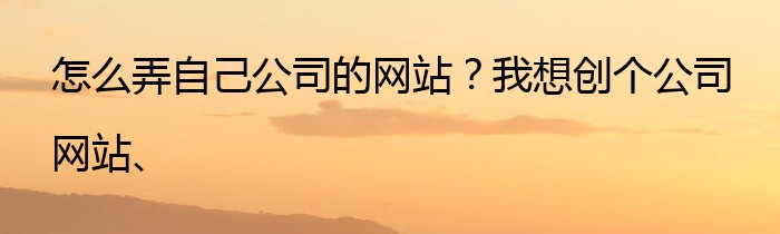 怎么弄自己公司的网站？我想创个公司网站、