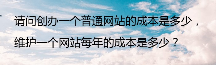 请问创办一个普通网站的成本是多少，维护一个网站每年的成本是多少？