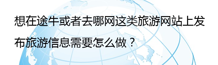 想在途牛或者去哪网这类旅游网站上发布旅游信息需要怎么做？