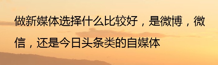 做新媒体选择什么比较好，是微博，微信，还是今日头条类的自媒体