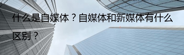 什么是自媒体？自媒体和新媒体有什么区别？