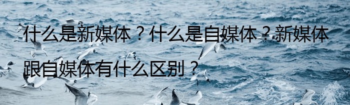 什么是新媒体？什么是自媒体？新媒体跟自媒体有什么区别？