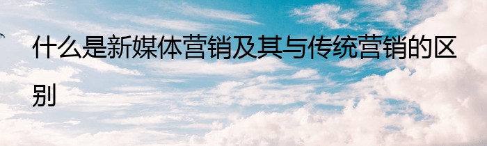 什么是新媒体营销及其与传统营销的区别