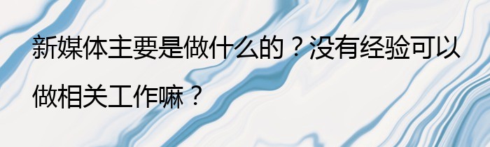 新媒体主要是做什么的？没有经验可以做相关工作嘛？