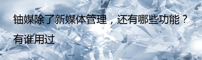 铀媒除了新媒体管理，还有哪些功能？有谁用过