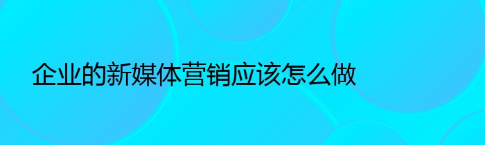 企业的新媒体营销应该怎么做