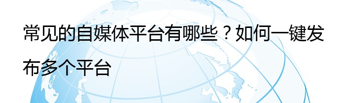 常见的自媒体平台有哪些？如何一键发布多个平台