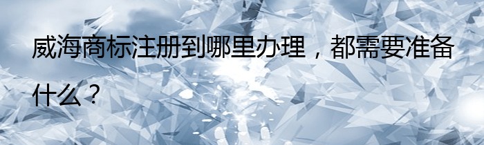 威海商标注册到哪里办理，都需要准备什么？