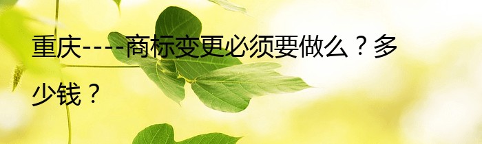 重庆----商标变更必须要做么？多少钱？