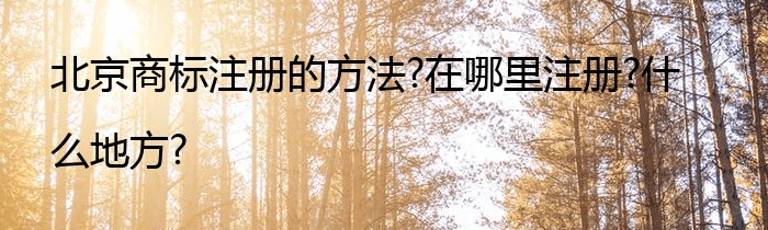 北京商标注册的方法?在哪里注册?什么地方?