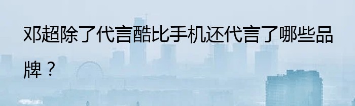 邓超除了代言酷比手机还代言了哪些品牌？