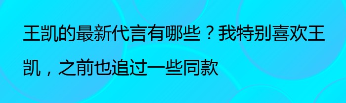 王凯的最新代言有哪些？我特别喜欢王凯，之前也追过一些同款