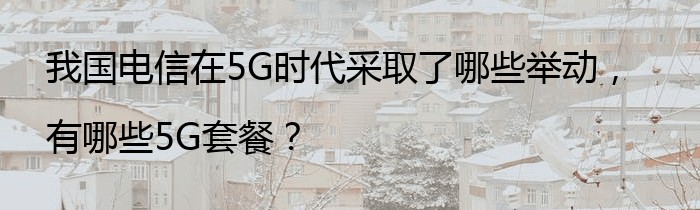 我国电信在5G时代采取了哪些举动，有哪些5G套餐？