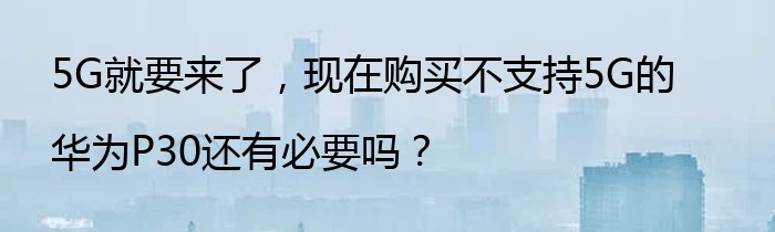 5G就要来了，现在购买不支持5G的华为P30还有必要吗？