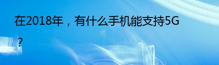 在2018年，有什么手机能支持5G？