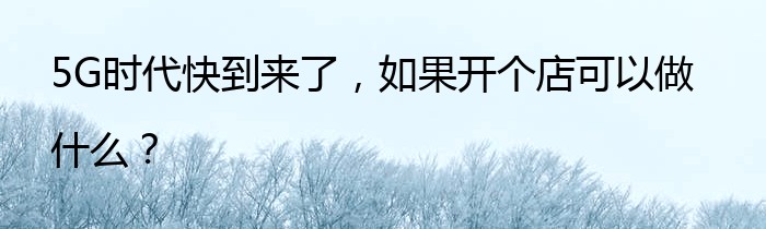 5G时代快到来了，如果开个店可以做什么？