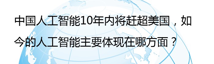 中国人工智能10年内将赶超美国，如今的人工智能主要体现在哪方面？